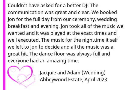 Abbeywood Wedding DJ Review 2023 - Abbeywood Wedding DJ Review 2023 - Couldn t have asked for a better DJ! From booking Jon back in 2021 for our 2023 wedding the communication was great and clear. We booked Jon for the full day from our ceremony, wedding breakfast and evening. Jon took all of the music we wanted and it was played at the exact times and well executed. The music for the nighttime it self we left to Jon to decide and all the music was a great hit. The dance floor was always full and everyone had an amazing time! Can t thank you enough.